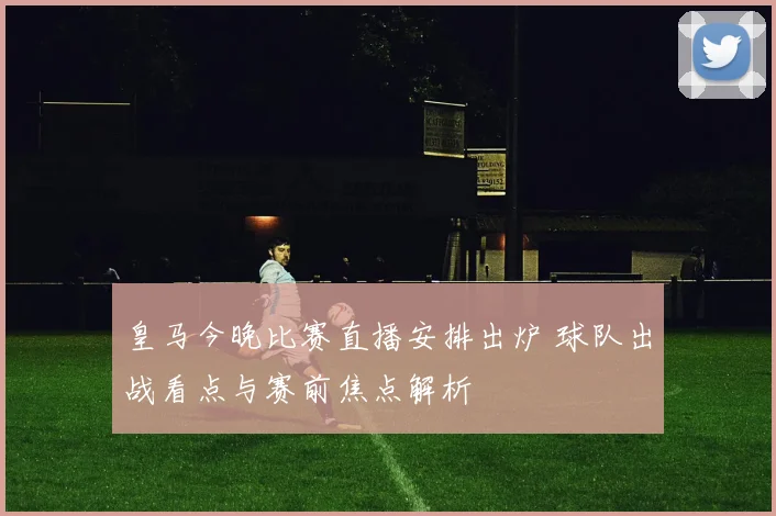 皇马今晚比赛直播安排出炉 球队出战看点与赛前焦点解析
