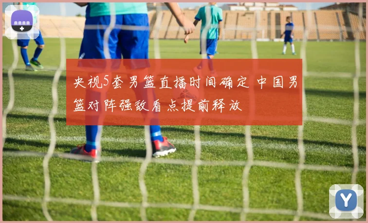 央视5套男篮直播时间确定 中国男篮对阵强敌看点提前释放