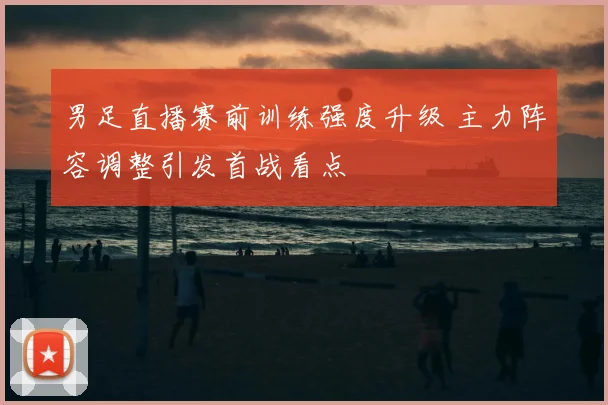 男足直播赛前训练强度升级 主力阵容调整引发首战看点