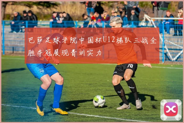 巴萨足球学院中国杯U12梯队三战全胜夺冠展现青训实力