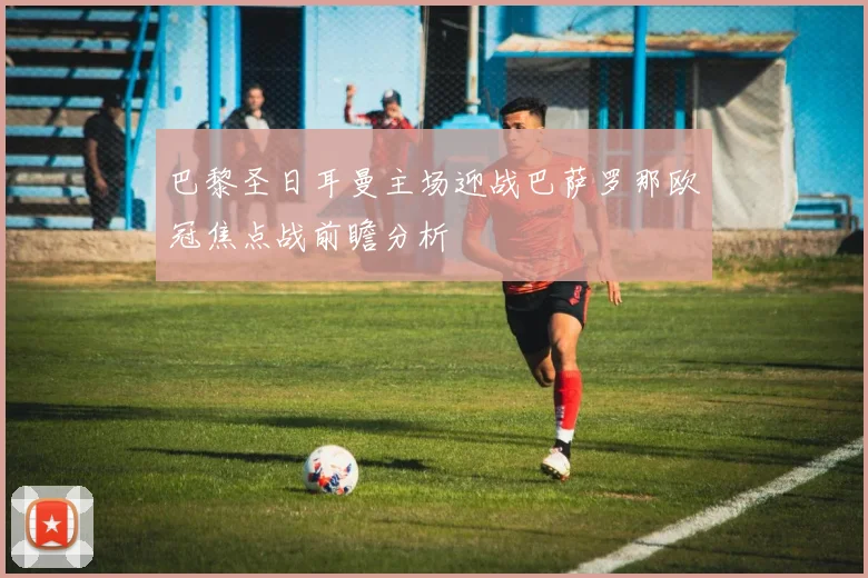 巴黎圣日耳曼主场迎战巴萨罗那欧冠焦点战前瞻分析