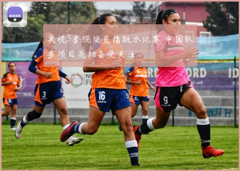 央视5套现场直播跳水比赛 中国队多项目亮相备受关注