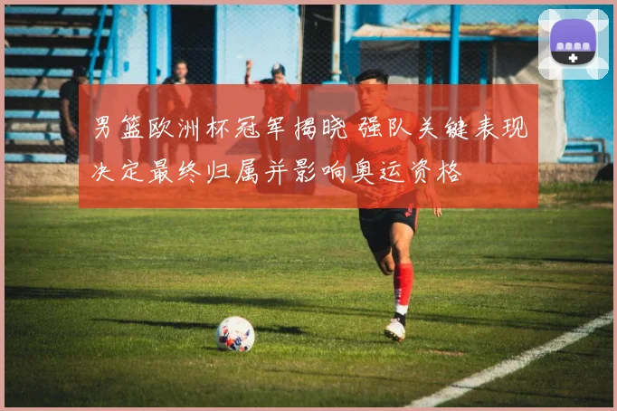 男篮欧洲杯冠军揭晓 强队关键表现决定最终归属并影响奥运资格