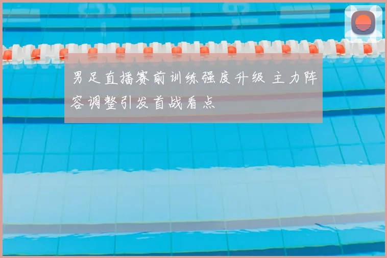 男足直播赛前训练强度升级 主力阵容调整引发首战看点