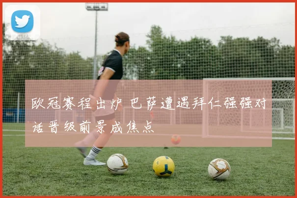 欧冠赛程出炉 巴萨遭遇拜仁强强对话晋级前景成焦点