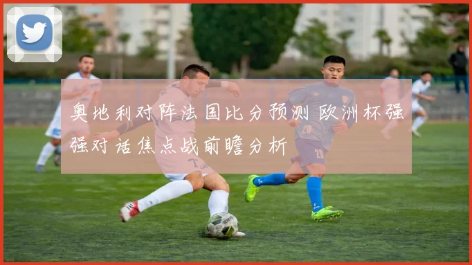 奥地利对阵法国比分预测 欧洲杯强强对话焦点战前瞻分析