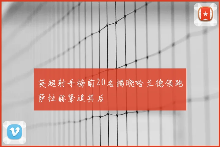 英超射手榜前20名揭晓哈兰德领跑萨拉赫紧追其后