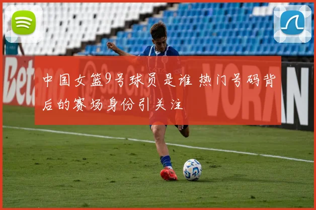中国女篮9号球员是谁 热门号码背后的赛场身份引关注