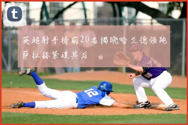 英超射手榜前20名揭晓哈兰德领跑萨拉赫紧追其后