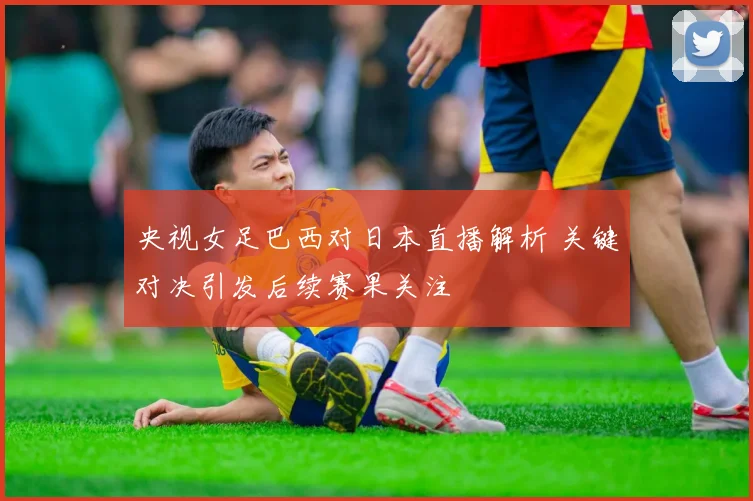 央视女足巴西对日本直播解析 关键对决引发后续赛果关注