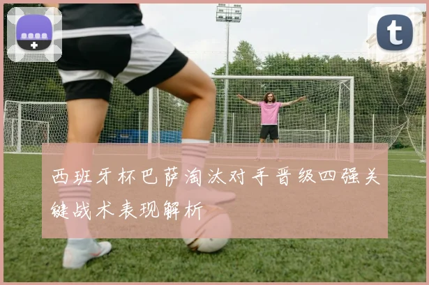 西班牙杯巴萨淘汰对手晋级四强关键战术表现解析